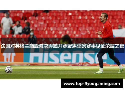 法国对英格兰巅峰对决震撼开赛聚焦重磅赛事见证荣耀之夜