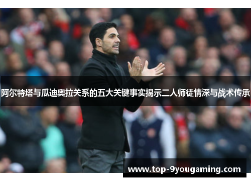 阿尔特塔与瓜迪奥拉关系的五大关键事实揭示二人师徒情深与战术传承