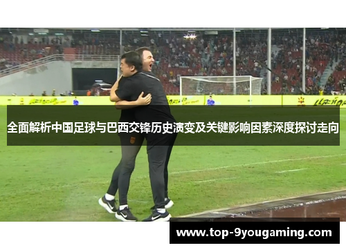 全面解析中国足球与巴西交锋历史演变及关键影响因素深度探讨走向