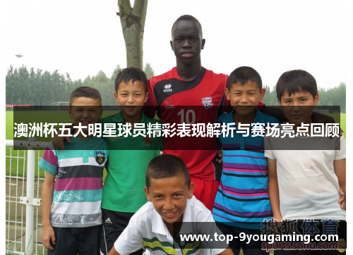 澳洲杯五大明星球员精彩表现解析与赛场亮点回顾